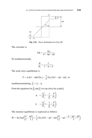 3.3 EXAMPLE ILLUSTRATING THE TANGENT MODULUS
AND THE REDUCED MODULUS CONCEPTS
To illustrate the tangent modulus and the reduced modulus concepts, we
determine these two loads for a pinned-end column having a rectangular
cross-section (Figure 3.7a) when buckling is about the x-axis. Let the
stress–strain relationship be given by the formula
e ¼
s
E
þ
3sy
7E
 
s
sy
 10
(3.39)
This is a special case of a generalized formula suggested for material with a
nonlinear stress–strain curve (Ramberg and Osgood 1943).
Nondimensionalizing this equation by the yield strain ey ¼ sy=E, we get
e
ey
¼
s
sy
þ
3
7
s
sy
 10
(3.40)
PR
Pε
P
P
P
Vo
Vo
Voi = 0
Voi ≠ 0
VoL
Voi = initial deflection
PT
Fig. 3.6 Initial gradient of the load-deflection curve of a column.
98 INELASTIC COLUMN BUCKLING
 