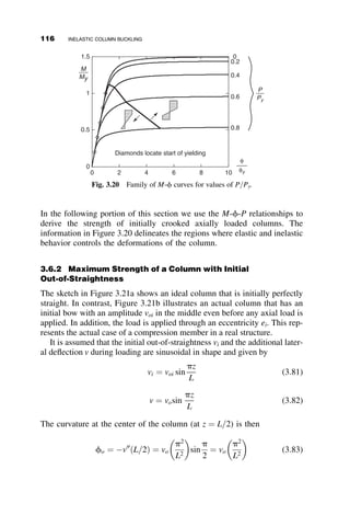From equations 3.48 and 3.49, we can solve for y:
y ¼ d
1 
ﬃﬃﬃ
t
p
1  t
 
(3.50)
From Figure 3.7 we also find that
Ix ¼
bd3
12
; I1 ¼
dðd  yÞ3
3
and I2 ¼
by3
3
(3.51)
With equations 3.51, 3.50, and 3.47, we finally get from equation 3.46 the
reduced modulus relationship
ðlxÞR ¼ 2
ﬃﬃﬃﬃﬃﬃﬃﬃﬃﬃﬃﬃﬃﬃﬃﬃﬃﬃﬃﬃﬃﬃﬃﬃﬃﬃﬃﬃﬃﬃﬃﬃﬃﬃﬃﬃﬃﬃﬃﬃﬃﬃﬃﬃﬃﬃﬃﬃ
tð1 
ﬃﬃﬃ
t
p
Þ3
þ ð
ﬃﬃﬃ
t
p
 tÞ3
ðP=PY Þð1  tÞ3
s
(3.52)
The resulting curve is shown as the upper solid line curve in Figure 3.8.
The curves in Figure 3.8 show that indeed the reduced modulus load is
above the tangent modulus load. The theoretical maximum strength of the
geometrically perfect column lies between the narrow band bounded by the
two curves. The dashed line represents the ideal elastic Euler buckling
strength that is terminated when the whole section is yielded.
Summary of Important Points from sections 3.1 to 3.3
 The tangent modulus concept assumes that the load does not change
during bifurcation, and that stiffness is a function of the tangent mod-
ulus (Et) of the stress–strain curve. This theory provides a lower
bound solution of the inelastic buckling load.
 The reduced modulus concept uses a stiffness based on both material
and cross-sectional properties. This theory provides an upper-bound
solution for the inelastic buckling load.
 Shanley’s model, which utilizes a deformable cell at the point of
buckling, shows that any load above PT will cause the column to be
laterally deflected, and in the load range PT  P  Pmax there is
always strain reversal present.
3.4 BUCKLING STRENGTH OF STEEL COLUMNS
Constructional steels have stress–strain curves that are very nearly elastic-
plastic before strain hardening sets in. By the strict application of the tan-
gent modulus concept, the critical stress below sy is governed by the elastic
3.4 BUCKLING STRENGTH OF STEEL COLUMNS 101
 