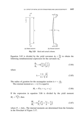 formula, and the column curve would take the form shown in Figure 3.9.
However, a great number of tests on steel columns have very convincingly
shown that the column strength predicted by the reasoning above is usually
higher than the actual strength if the columns are of intermediate length
(0:3  l  1:4, approximately). The test points in Figure 3.9 illustrate this.
These test results were taken from a test program performed at the Fritz
Engineering Laboratory of Lehigh University. (Beedle and Tall 1960). The
specimens were W8  31 columns of A7 steel. Other tests, notably those on
welded H shapes, show an even larger discrepancy.
The traditional explanation of the apparent scatter of the test points has
been that initial out-of-straightness and unavoidable eccentricity of the load
are the causes for the difference between theory and practice. However,
the tests in Figure 3.9 were performed carefully on well-centered and es-
sentially straight specimens, and the measured amount of initial out-of-
straightness did not account for the low test strengths.
The idea that residual stresses could be held accountable for the lower
strength of steel columns of intermediate length had been advanced as
early as l888, but it was not until 1952 that it was convincingly shown in a
paper by Osgood (1952) that this was the case. At that time extensive re-
search was already in progress at the Fritz Engineering Laboratory of
Lehigh University, where the distribution and the magnitude of residual
stresses, and their effect on column strength was extensively investigated
(Beedle and Tall 1960). Rolled, riveted, and welded columns of various
+
+
+
Stress relieved
As–rolled, strong axis
As–rolled, weak axis
8 W= 31, σY= 40 ksi
P 1.0
0.5
0.5 1.0 1.5 2.0
0
Py
L 1
r π
σy
E
λ = (—)(—)
Fig. 3.9 Scatter of test points for steel columns.
102 INELASTIC COLUMN BUCKLING
 