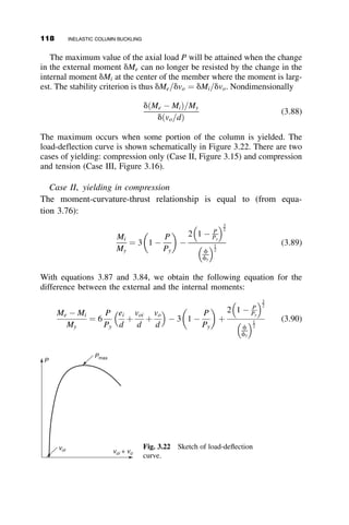 shapes and types of steel were tested and their column strength was com-
pared with theoretical values computed from the measured material and
residual stress properties.
This research demonstrated that residual stresses account for a large share
of the deviation of the column strength from the ideal curve predicted from
the stress–strain relationship (Figure 3.9). A new interpretation of the tan-
gent modulus concept that includes the effects of premature yielding due to
residual stresses was introduced (Beedle and Tall 1960). With this modifica-
tion, the strength of ideally straight columns can be predicted very satisfac-
torily. Residual stresses do not, however, account for all effects, as can be
seen in Figure 3.9, where the as-rolled shapes (those containing residual
stresses from uneven cooling after hot rolling) have lower strengths than the
stress-relieved specimens. For these latter columns the deviation can only be
explained by considering initial out-of-straightness.
In the next section of this chapter we illustrate the effects of residual
stresses using the example of a rectangular pinned-end column. section 3.6
discusses the effect of initial out-of-straightness, and section 3.7 pulls all of
this together and discusses the design criteria of actual metal columns.
3.5 ILLUSTRATION OF THE EFFECT OF
RESIDUAL STRESSES ON THE BUCKLING
STRENGTH OF STEEL COLUMNS
A pinned-end column of rectangular cross section (Figure 3.10a) is made of
steel with an ideal elastic-plastic stress–strain relationship and having a re-
sidual stress distribution, as shown in Figure 3.10b. This residual stress pat-
tern is the same in any plane that passes through the cross-section parallel
to the x-axis. The residual stress varies linearly from a tensile stress of sy=2
at the center of the section to a compressive stress of sy=2 at the edges.
(b)
σrc = 0.5σY
σrt = 0.5σY
(a)
y
b
d
x
Fig. 3.10 Residual stress in a rectangular column.
3.5 EFFECT OF RESIDUAL STRESSES ON THE BUCKLING STRENGTH OF STEEL COLUMNS 103
 