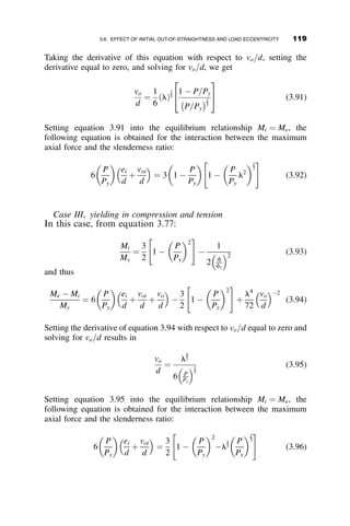 Any stress, s, due to an axial load is evenly distributed across the section
until yielding starts when
s þ sr ¼ sy:
This occurs at x ¼ b=2 when
s þ sY =2 ¼ sy; or s=sy ¼ P=Py ¼ 1=2:
For an increased amount of P, portions of the cross-section are yielded
(cross-hatched area in Figure 3.11a) and the stress distribution is as shown
in Figure 3.11b. From this figure we obtain the following relationship
between the applied stress, s, and the parameter a, that defines the extent of
the elastic core, by using the equilibrium condition P ¼
ð
A
sdA:
P
Py
¼
s
sy

s
sy

1
2
 
1
2
 a
 
(3.53)
From the geometry of similar triangles in Figure 3.11b we can also show
that
s
sy
¼
3
2
 2a (3.54)
(b)
(a)
2
y
σrc
σrt
σY – σrc
αb
αb
x
(c)
σY
dσ
σ
σ
σ
σY
Fig. 3.11 Residual and compression stresses.
104 INELASTIC COLUMN BUCKLING
 