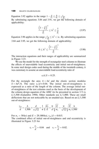 By combining equations 3.53 and 3.54, we prove that
a ¼
ﬃﬃﬃﬃﬃﬃﬃﬃﬃﬃﬃﬃﬃﬃﬃﬃﬃﬃﬃﬃﬃﬃﬃﬃ
1
2
1 
P
Py
 
s
(3.55)
Another way of establishing a is demonstrated next. If an infinitesimally
small increase of stress, ds, is added to the column (Figure 3.11c), then the
increase in P is equal to
ðdPÞ ¼ ðdsÞ  d  2ab ¼ AE  ðdsÞ (3.56)
where AE is the area of the elastic core. The average stress increase is
ðdsÞav ¼ ðdPÞ
A . The symbol A defines the full cross-sectional area. The
increase in the strain is equal to:
ðdeÞ ¼
ðdsÞ
E
¼
ðdPÞ
AEE
(3.57)
When a short length of this column is compressed in a testing machine and
the value of P=A is plotted against e, a so-called stub-column stress–strain
curve is generated. The slope at any location of the stub-column stress–
strain curve is
ðdsÞav
ðdeÞ
¼
ðdPÞ=A
ðdPÞ=AEE
¼
EAE
A
(3.58)
We can think of this slope of the stub-column stress–strain curve as the
tangent modulus of the cross-section Et, and so
Et
E
¼ t ¼
AE
A
(3.59)
In the inelastic region of column behavior, the ratio of the tangent modulus
to the elastic modulus is equal to the ratio of the area of the elastic core to
the area of the whole cross-section. This is in contrast to the tangent
modulus defined previously for the material; the tangent modulus for the
cross-section includes the effect of the residual stresses. It can be calculated
analytically or numerically from the known or measured residual stress
pattern, or it can be obtained experimentally by compressing a short piece of
the column, a stub column, and plotting the average stress P=A versus the
strain curve. This is a routine test, and it has been standardized
internationally (Galambos 1998). The stub column stress–strain curve plays
the same role as the material stress-strain curve for the material in the
calculation of the inelastic buckling load (see Figure 3.1).
3.5 EFFECT OF RESIDUAL STRESSES ON THE BUCKLING STRENGTH OF STEEL COLUMNS 105
 