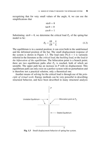 recognizing that for very small values of the angle, u, we can use the
simplifications that
sin u ¼ u
tan u ¼ u
cos u ¼ 1
Substituting sin u ¼ u, we determine the critical load Pcr of the spring-bar
model to be:
Pcr ¼
ku
Lu
¼
k
L
(1.3)
The equilibrium is in a neutral position: it can exist both in the undeformed
and the deformed position of the bar. The small displacement response of
the system is shown in Figure 1.3. The load ratio PL=k ¼ 1 is variously
referred in the literature as the critical load, the buckling load, or the load at
the bifurcation of the equilibrium. The bifurcation point is a branch point;
there are two equilibrium paths after Pcr is reached, both of which are
unstable. The upper path has an increase in P with no displacement. This
equilibrium path can only exist on a perfect system with no perturbation and
is therefore not a practical solution, only a theoretical one.
Another means of solving for the critical load is through use of the prin-
ciple of virtual work. Energy methods can be very powerful in describing
structural behavior, and have been described in many structural analysis
Stable Equilibrium
P
Unstable Equilibrium Bifurcation point at Pcr
θ
Fig. 1.3 Small displacement behavior of spring-bar system.
1.2 BASICS OF STABILITY BEHAVIOR: THE SPRING-BAR SYSTEM 5
 