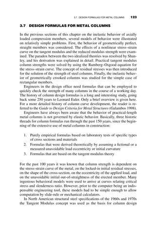 then it follows that
PTX=Py  PTY=Py:
As the buckling strength of wide-flange shapes is governed principally by
the stiffness of the flanges, and the residual stress distribution in these
flanges is similar to that in our rectangular column, the nondimensional
buckling strength of wide-flange shapes should be larger for strong-axis
buckling than for weak-axis buckling. That this is indeed so has been
verified by numerous experiments on rolled wide-flange steel columns
(Galambos 1998).
Since the reduced modulus strength is only of academic interest, the de-
velopment of the equations will be omitted here. The resulting curves are
included in Figure 3.12 for comparison only. In the next section it will be
demonstrated that for steel columns one must also consider initial out-of-
straightness in determining column strength.
3.6 EFFECT OF INITIAL OUT-OF-STRAIGHTNESS
AND LOAD ECCENTRICITY
The previous portions of the chapter on inelastic column buckling dealt
with the theory of the buckling strength of ideally straight compression
members. Examples were presented to show how strength is determined
for columns made from materials that have a nonlinear stress–strain rela-
tionship, such as aluminum and stainless steel. The effect of residual stress-
es on the inelastic buckling strength of steel columns was also elaborated.
This section introduces the additional effect on column strength that results
from initial out-of-straightness of the member, and from the eccentricity of
the load application. The phenomenon is illustrated on a pinned-end rectan-
gular column made from a material with an ideal-elastic-plastic stress–
strain curve. The final part of this chapter, section 3.7 pulls together the
various ideas that were presented so far in order to explain the origins of
column formulae used in modern design specifications for the design of
metal structures.
Columns have initial deflections as a result of manufacturing and fabrica-
tion. These are small and must be within prescribed tolerances, and they are
thus unavoidable. These ‘‘imperfections’’ may affect the strength of the
compression member, as shown schematically in Figure 3.6. If the material
is infinitely elastic, then the column strength will approach asymptoti-
cally the elastic buckling load of a perfect column, as was demonstrated in
Chapter 2. However, if the material is inelastic, then the attainment of the
maximum capacity necessarily occurs after some part of the column has
108 INELASTIC COLUMN BUCKLING
 