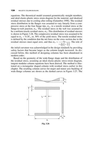 yielded. Inevitably there is deflection and bending as soon as there is any
load on the member. In order to determine the strength, it is necessary to
consider the nonlinear moment-curvature relationship of the cross-section.
In the following portions of this section, we first derive the moment-curvature
equations, and then we use these relations to find the maximum strength.
3.6.1 Moment-Curvature-Thrust Relations for a
Rectangular Section
It is assumed that the material has an ideal-elastic-plastic stress–strain curve
(Figure 3.18). The cross-section is assumed rectangular with dimensions
b  d. An axial force P is acting at the centroid of the cross-section, and it
is subjected to a bending moment M. It is assumed that plane sections before
bending will remain plane after bending, and therefore the strain varies line-
arly. According to the stress–strain diagram, there are three possible stress
distributions:
 The stresses are all below the yield stress.
 The top of the rectangle is yielded.
 Both top and bottom are yielded.
The cross-section, loading, strain distribution, and the three stress distri-
butions are shown in Figure 3.13.
The relationships between the bending moment M, the curvature f and
the axial force P will be next developed for the three stress distributions
shown in Figure 3.13.
Case I (Figure 3.14)
M
P
b
d
d/2
ε σc  σy
σt  σy σt  σy
σy σy
σy
φ
Strain
Possible stress distributions
Fig. 3.13 Rectangular cross-section. Showing loading, strain distribution, and three
stress distributions.
3.6 EFFECT OF INITIAL OUT-OF-STRAIGHTNESS AND LOAD ECCENTRICITY 109
 