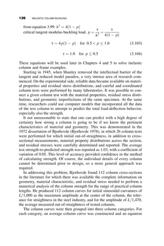 Substitution into equation 3.71 finally results in:
M
My
¼
1
2
sc
sy
þ
st
sy
 
¼
f
fy
(3.75)
The upper limit of applicability of this equation is when sc
sy
¼ 1 and f
fy
¼
1  P
Py
Case II (Figure 3.15)
In this case, yielding is in compression; yielding penetrates the top of the
cross-section. From the geometry of the stress blocks in Figure 3.15, the
curvature equals
Ef ¼
st þ sy
d  jd
:
From this we get (after some algebra),
st
sy
¼ 2
f
fy
ð1  jÞ  1:
The equilibrium of the axial stresses
P ¼ sybd 
1
2
ðst þ syÞðd  jdÞb
leads to
P
Py
¼ 1 
1
2
st
sy
þ 1
 
ð1  jÞ:
σy
σt
d/2
ξd
Eφ
Fig. 3.15 Yielding in compression
only.
3.6 EFFECT OF INITIAL OUT-OF-STRAIGHTNESS AND LOAD ECCENTRICITY 111
 