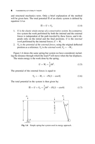 and structural mechanics texts. Only a brief explanation of the method
will be given here. The total potential P of an elastic system is defined by
equation 1.4 as
P ¼ U þ Vp (1.4)
1. U is the elastic strain energy of a conservative system. In a conserva-
tive system the work performed by both the internal and the external
forces is independent of the path traveled by these forces, and it de-
pends only on the initial and the final positions. U is the internal
work performed by the internal forces; U ¼ Wi
2. Vp is the potential of the external forces, using the original deflected
position as a reference. Vp is the external work; Vp ¼ We.
Figure 1.4 shows the same spring-bar system we have considered, includ-
ing the distance through which the load P will move when the bar displaces.
The strain energy is the work done by the spring,
U ¼ Wi ¼
1
2
ku2
: (1.5)
The potential of the external forces is equal to
Vp ¼ We ¼ PLð1  cos uÞ (1.6)
The total potential in the system is then given by:
P ¼ U þ Vp ¼
1
2
ku2
 PLð1  cos uÞ (1.7)
P
P
k
θ
L
–
L
cos
θ
L
Fig. 1.4 Simple spring-bar system used in energy approach.
6 FUNDAMENTALS OF STABILITY THEORY
 