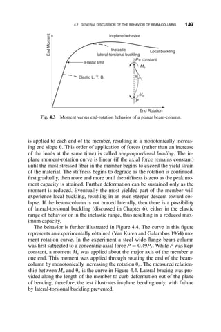 The comparison with the Euler curve illustrates the reduction of strength,
especially in the region 0:2  l  1:4, where most of the practical-length
columns occur. The effect of the mean initial out-of-straightness of L=1,500
is shown in Figure 3.25. Also shown is a curve representing the strength of
columns according to the specification of the AISC for steel structures. This
curve is discussed in more detail in the next section. The AISC design
column curve is below the curve that only includes the initial out-of-
straightness because the former includes the effects of both the initial
curvature and residual stresses.
λ
0.0 0.2 0.4 0.6 0.8 1.0 1.2 1.4 1.6 1.8 2.0
P/P
y
0.0
0.2
0.4
0.6
0.8
1.0
1.2
ei / d = 0.02, voi / d = 0.02
Euler formula
Fig. 3.24 Effect of initial out-of-straightness and load eccentricity on column
strength.
λ
0.0 0.2 0.4 0.6 0.8 1.0 1.2 1.4 1.6 1.8 2.0
P/P
y
0.0
0.2
0.4
0.6
0.8
1.0
1.2
Initial curvature νi = 0.015
Euler curve
AISC column formula
Fig. 3.25 Column curve for initial out-of-straightness of L=1,500.
122 INELASTIC COLUMN BUCKLING
 