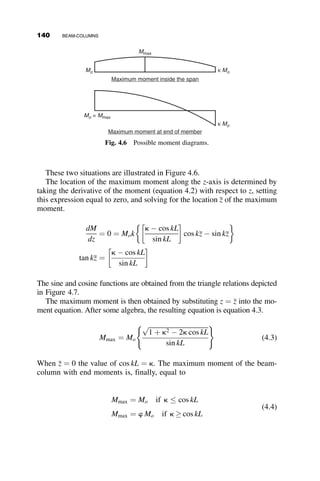corresponding equations were thought to be too cumbersome for design of-
fice use, and so a compromise design curve was adopted for the specifica-
tions. This curve is shown as the solid curve in Figure 3.27. It is often
referred to as the Column Research Council column equation, or the CRC
Column Curve (Galambos 1998). The corresponding equations are
P
Py
¼ 1 
l2
4
for
P
Py
 0:5; or l 
ﬃﬃﬃ
2
p
(3.99)
P
Py
¼
1
l2
for
P
Py
 0:5; or l 

ﬃﬃﬃ
2
p
(3.100)
where
Py ¼ AFy (3.101)
l ¼
L
pr
ﬃﬃﬃﬃﬃ
Fy
E
r
(3.102)
Even though the CRC Column Curve is no longer used directly in design
codes, a tangent modulus equation that is derived from it is defined in
Appendix 7 of AISC Specification (2005) for use in the stability analysis of
steel framed structures. This method of design is presented in Chapter 8 of
this text.
The tangent modulus implicit in equation 3.99 is derived as follows:
define t ¼
Et
E
and p ¼
P
Py
λ
0.0 0.5 1.0 1.5 2.0 2.5
P/
P
y
0.0
0.2
0.4
0.6
0.8
1.0
CRC column curve
X-axis buckling for W8X31
Y-axis buckling for WX31
Fig. 3.27
3.7 DESIGN FORMULAS FOR METAL COLUMNS 125
 