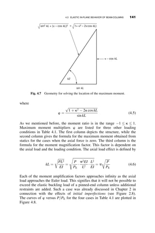 from equation 3.99: l2
¼ 4 1  p
ð Þ
critical tangent modulus buckling load. p ¼
t
l2
¼
t
4 1  p
ð Þ
t ¼ 4 p 1  p
ð Þ for 0:5  p  1:0 (3.103)
t ¼ 1:0 for p  0:5 (3.104)
These equations will be used later in Chapters 4 and 5 to solve inelastic
column and frame examples.
Starting in 1945, when Shanley removed the intellectual barrier of the
tangent and reduced model paradox, a very intense area of research com-
menced. On the experimental side, reliable data became available on materi-
al properties and residual stress distributions, and careful and coordinated
column tests were performed by many laboratories. It was possible to con-
nect a given column test with the material properties, residual stress distri-
butions, and geometric imperfections of the same specimen. At the same
time, researchers could use computer models that incorporated all the data
of the test column to attempt to predict the total load-deflection behavior,
especially also the strength.
It not unreasonable to state that one can predict with a high degree of
certainty how strong a column is going to be if we know the pertinent
characteristics of material and geometry. This was demonstrated in the
1972 dissertation of Bjorhovde (Bjorhovde 1978), in which 26 column tests
were performed for which initial out-of-straightness, in addition to cross-
sectional measurements, material property distributions across the section,
and residual stresses were carefully determined and reported. The average
test strength-to-predicted strength was reported as 1.03, with a coefficient of
variation of 0.05. This level of accuracy provided confidence in the method
of calculating strength. Of course, the individual details of every column
cannot be determined prior to design, so a more general approach was
required.
In addressing this problem, Bjorhovde found 112 column cross-sections
in the literature for which there was available the complete information on
geometry, material characteristic, and residual stress needed to perform a
numerical analysis of the column strength for the range of practical column
lengths. He produced 112 column curves for initial sinusoidal curvatures of
L=1,000 as the maximum amplitude at the center of the column, the toler-
ance for straightness in the steel industry, and for the amplitude of L=1,470,
the average measured out-of-straightness of tested columns.
The column curves were then grouped into three column categories. For
each category, an average column curve was constructed and an equation
126 INELASTIC COLUMN BUCKLING
 
