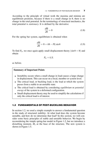According to the principle of virtual work the maxima and minima are
equilibrium positions, because if there is a small change in u, there is no
change in the total potential. In the terminology of structural mechanics, the
total potential is stationary. It is defined by the derivative
dP
du
¼ 0 (1.8)
For the spring bar system, equilibrium is obtained when
dP
du
¼ 0 ¼ ku  PL sin u (1.9)
To find Pcr, we once again apply small displacement theory ðsin u ¼ uÞ and
obtain
Pcr ¼ k=L
as before.
Summary of Important Points
 Instability occurs when a small change in load causes a large change
in displacement. This can occur on a local, member or system level.
 The critical load, or buckling load, is the load at which the system
passes from a stable to an unstable state.
 The critical load is obtained by considering equilibrium or potential
energy of the system in a deformed configuration.
 Small displacement theory may be used to simplify the calculations if
only the critical load is of interest.
1.3 FUNDAMENTALS OF POST-BUCKLING BEHAVIOR
In section 1.2, we used a simple example to answer a fundamental question
in the study of structural stability: At what load does the system become
unstable, and how do we determine that load? In this section, we will con-
sider some basic principles of stable and unstable behavior. We begin by
reconsidering the simple spring-bar model in Figure 1.2, but we introduce a
disturbing moment, Mo at the base of the structure. The new system is
shown in Figure 1.5.
1.3 FUNDAMENTALS OF POST-BUCKLING BEHAVIOR 7
 