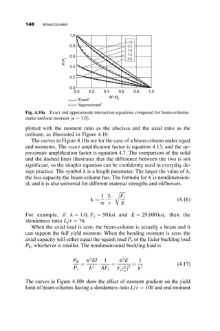 PROBLEMS
3.1. Plot the tangent modulus and reduced modulus column curves for a
column of solid circular cross-section of radius R. Use the Ramberg–
Osgood stress–strain relationship for which the tangent modulus ratio
is expressed by the following equation:
Et
E
¼ t ¼
1
1 þ 60 s
sy
 19
Formulas for cross-section properties:
AREA A1
Modulus Et
AREA A2
Modulus Et
Centroid
a a
+
360 – ϕ
R
y
ϕ
ϕ
A ¼
R2
2
ðw  sin wÞ
y ¼
2
3
R3
sin3
ðw=2Þ
A
 
 R cos ðw=2Þ
Im ¼ Ay2
þ
R4
16
ð2w  sin 2wÞ  R4 ð1  cos wÞ3
9ðw  sin w
 #
Fig. P3.1
PROBLEMS 131
 