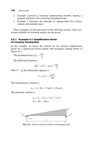 3.3. For the cross-section, residual stress pattern and the stress–strain curve
shown, determine the P
Py
¼ P
bdFy
versus l ¼ L
r
1
p
ﬃﬃﬃﬃ
Fy
E
q
relationships and
the ranges of application of these equations. Buckling is about the y-
axis or the x-axis. The ends of the column of length L are pinned. In the
inelastic range, calculate the tangent modulus loads only.
3.4.
a. Derive the equations for the reduced modulus theory for the
problem in Figures 3.10 and 3.11.
b. Derive equations in Figure 3.17 and redraw Figure 3.20.
c. Derive the equations in Figure 3.23.
3.5. Calculate fPcr for a 15 foot-long W14X109 Fy ¼ 50 ksi
	 

pin-ended
column buckling about its y-axis, using the five national column
formulas in Table 3.2.
3.6. Determine the Tangent Modulus and Reduced Modulus column curve
of a simply supported axially loaded column for buckling about both
the x-axis and the y-axis
L
r
vs:
P
Py
 
Py ¼ Asy
	 

:
There are no residual stresses.
Given:
d  2t
ð Þw
bt
¼ 1:0
t
d
¼ 0:05
w
t
t y
x d
σy = 50 ksi
E = 30,000 ksi
b
Cross section
σ
ε
E
E
σy
εy =
σy
10εy
40
E
Stress–strain curve of material
Fig. P3.6
PROBLEMS 133
 