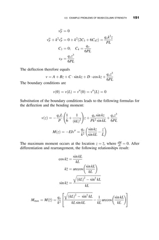 CHAPTER FOUR
BEAM-COLUMNS
4.1 INTRODUCTION
The first three chapters discussed members to which only axial loads were
applied. Although some moment may have been introduced by eccentric
loads, it was presumed that the axial load was dominant and dictated the
primary behavior of the member. Chapters 2 and 3 covered the stability be-
havior of individual columns, and, to a lesser extent, of frames and trusses
that contained axially loaded compression elements. In Chapter 2 the col-
umns were assumed to be elastic, while Chapter 3 expanded the treatment
to inelastic members. This chapter considers members that are subjected to
both axial load and bending moment referred to as beam-columns.
In a practical sense all members in a metal frame or truss are beam-
columns. Axial force, bending moment, shear force and torque are always
present, either by plan or accidentally. For the cases discussed in this chap-
ter, it is assumed that neither the moment nor the axial load dominates to the
extent that the other can be neglected (as is the case with simply supported
beams or columns).
This chapter presents the theory of the behavior of elastic beam-columns,
followed by the behavior of inelastic beam-columns. In the treatment of
elastic behavior expressions for deformations and forces in beam-columns
are developed. Interaction relationships between axial force, bending mo-
ment, and member slenderness are presented for the limit states of stability
134 Structural Stability of Steel: Concepts and Applications for Structural Engineers
Theodore V. Galambos Andrea E. Surovek Copyright © 2008 John Wiley  Sons, Inc.
 