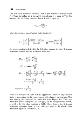 and first yield. Problems of more complex loading are demonstrated by us-
ing the principle of superposition. Statically indeterminate frames and
trusses are also solved. Flexibility and stiffness approaches, systematic
methods of analyzing structures known to most structural engineers, are de-
rived and used to demonstrate efficient ways of stability analysis.
Metal beam-columns generally reach their ultimate strength after consid-
erable yielding has taken place. Interaction relationships are developed for
rectangular steel beam-columns to illustrate the principles of behavior. In-
teraction curves and equations are then be presented for practical shapes.
The last part of the chapter presents the approaches used in the world’s
structural design specifications. For the sake of ease in understanding, only
in-plane behavior will be discussed in the chapter.
4.2 GENERAL DISCUSSION OF THE BEHAVIOR
OF BEAM-COLUMNS
As previously stated, most frame or truss members are subjected to a num-
ber of types of forces; the extent to which those forces affect the overall
member behavior dictates the classification of the member and how it is
analyzed and designed. Here, we deal with idealizations where the forces
are predominantly due to bending and compression. Beam-columns are im-
portant components of rigid frames (Figure 4.1) and of trusses (Figure 4.2).
In laterally braced frames (as illustrated by the bottom story in the structure
of Figure 4.1) the top of the column remains in the same position, that is, it
does not move laterally with respect to its bottom. The top story of the
frame in Figure 4.1 illustrates that the column-top displaces laterally when
there is no bracing that prevents this motion. This distinction is important
Fig. 4.1 Beam-columns in rigid frame.
4.2 GENERAL DISCUSSION OF THE BEHAVIOR OF BEAM-COLUMNS 135
 