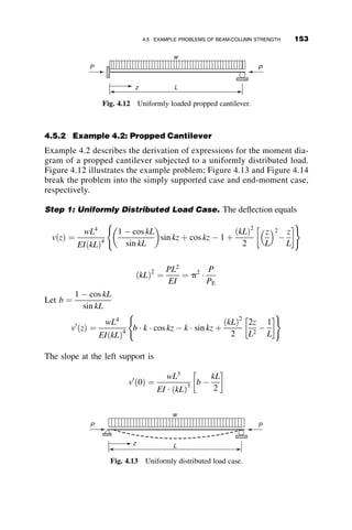 for the investigation of the stability of frames, as will be shown later in the
chapter. In the case of beam-columns in trusses (Figure 4.2), it is usually
assumed the ends of the member remain in the same position for the pur-
poses of a stability investigation. There are many other structural situations
where beam-columns exist, or where the complicated real condition is ideal-
ized as such a member.
The behavior of beam-columns is different from that of beams or col-
umns. On the one hand, the axial load is smaller than the maximum force
that can be carried by a column, and thus there is a reserve of capacity to
carry some bending moment. On the other hand, the moment that can be
supported is less than the plastic moment that could be supported if there
were no axial force present.
The bending moment inside the span of the beam-column is composed of
the primary moment, or often called the first-order moment, and the addition-
al moment caused by the product of the axial force and the deflection. This is
the second-order moment. It plays an increasingly important role as the de-
flection increases due to an increase in load. The relationship between the
applied loads and the resulting deflections is nonlinear if both axial force
and bending moment increase, even if the material remains elastic. This non-
linearity becomes even more pronounced once a portion of the beam-column
yields. The bending moment demands a larger and larger proportion of the
flexural capacity, until the internal stiffness cannot keep up with the demand
of the external forces. Thus, a maximum moment is reached. Beyond the
deformation at the maximum moment, the moment capacity is reduced. In
case of pure gravity loading, such as under snow load, the attainment of the
maximum capacity will result in immediate collapse of the member, and per-
haps the whole structure. The moment-versus-end slope behavior of a planar
beam-column is illustrated in Figure 4.3.
The solid-line curve in Figure 4.3 represents the in-plane behavior of a
member that is subjected first to an axial force P, less than the critical load
discussed in the previous two chapters. Subsequently, a bending moment Mo
Fig. 4.2 Beam-column in a truss.
136 BEAM-COLUMNS
 