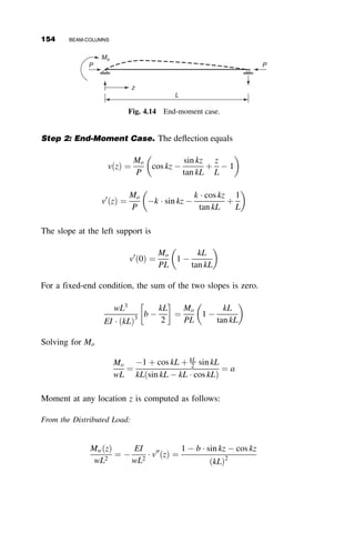is applied to each end of the member, resulting in a monotonically increas-
ing end slope u. This order of application of forces (rather than an increase
of the loads at the same time) is called nonproportional loading. The in-
plane moment-rotation curve is linear (if the axial force remains constant)
until the most stressed fiber in the member begins to exceed the yield strain
of the material. The stiffness begins to degrade as the rotation is continued,
first gradually, then more and more until the stiffness is zero as the peak mo-
ment capacity is attained. Further deformation can be sustained only as the
moment is reduced. Eventually the most yielded part of the member will
experience local buckling, resulting in an even steeper descent toward col-
lapse. If the beam-column is not braced laterally, then there is a possibility
of lateral-torsional buckling (discussed in Chapter 6), either in the elastic
range of behavior or in the inelastic range, thus resulting in a reduced max-
imum capacity.
The behavior is further illustrated in Figure 4.4. The curve in this figure
represents an experimentally obtained (Van Kuren and Galambos 1964) mo-
ment rotation curve. In the experiment a steel wide-flange beam-column
was first subjected to a concentric axial force P ¼ 0:49Py. While P was kept
constant, a moment Mo was applied about the major axis of the member at
one end. This moment was applied through rotating the end of the beam-
column by monotonically increasing the rotation uo. The measured relation-
ship between Mo and uo is the curve in Figure 4.4. Lateral bracing was pro-
vided along the length of the member to curb deformation out of the plane
of bending; therefore, the test illustrates in-plane bending only, with failure
by lateral-torsional buckling prevented.
Local buckling
Inelastic
lateral-torsional buckling
Elastic L. T. B.
Elastic limit
End Rotation
End
Moment
P= constant
Mo
Mo
P
θ
In-plane behavior
Fig. 4.3 Moment versus end-rotation behavior of a planar beam-column.
4.2 GENERAL DISCUSSION OF THE BEHAVIOR OF BEAM-COLUMNS 137
 