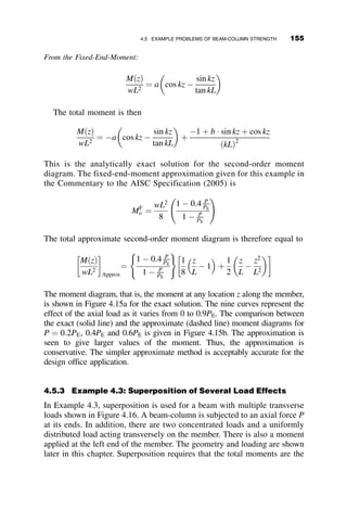 4.3 ELASTIC IN-PLANE BEHAVIOR OF BEAM-COLUMNS
The first case considered is a prismatic member of length L that is subjected
at its ends by moments Mo and kMo, where k is the ratio of the two end
moments. The range of values of k is 1  k  þ1, where the value þ1
represents the case where the two end moments cause single curvature de-
flection under uniform moment, as shown in Figure 4.5.
Yielding
8 WF 31
A 36 Steel
P = 0.49PY
Mo
Mo
Mp
Mo
Mo
L = 55rx
L
L
P
κ = o
θo,radians
θo
0.05
0
0.5
Fig. 4.4 Experimental moment-end rotation curve for a beam-column.
P
Mo
κMo
P
θ
z
v
L
Fig. 4.5 Beam-column with end moments.
138 BEAM-COLUMNS
 