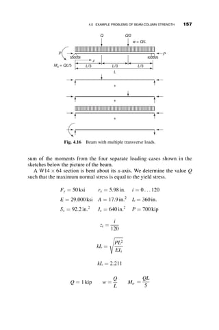 These two situations are illustrated in Figure 4.6.
The location of the maximum moment along the z-axis is determined by
taking the derivative of the moment (equation 4.2) with respect to z, setting
this expression equal to zero, and solving for the location z of the maximum
moment.
dM
dz
¼ 0 ¼ Mok
k  cos kL
sin kL
 
cos kz  sin kz
 
tan kz ¼
k  cos kL
sin kL
 
The sine and cosine functions are obtained from the triangle relations depicted
in Figure 4.7.
The maximum moment is then obtained by substituting z ¼ z into the mo-
ment equation. After some algebra, the resulting equation is equation 4.3.
Mmax ¼ Mo
ﬃﬃﬃﬃﬃﬃﬃﬃﬃﬃﬃﬃﬃﬃﬃﬃﬃﬃﬃﬃﬃﬃﬃﬃﬃﬃﬃﬃﬃﬃﬃﬃﬃﬃﬃﬃﬃ
1 þ k2  2k cos kL
p
sin kL
( )
(4.3)
When z ¼ 0 the value of cos kL ¼ k. The maximum moment of the beam-
column with end moments is, finally, equal to
Mmax ¼ Mo if k  cos kL
Mmax ¼ w Mo if k  cos kL
(4.4)
Mmax
Mo = Mmax
κ Mo
κ Mo
Mo
Maximum moment inside the span
Maximum moment at end of member
Fig. 4.6 Possible moment diagrams.
140 BEAM-COLUMNS
 