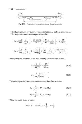 It is obvious that the four amplification factors do not differ from each
other a great deal. For practical purposes, the four amplification factors are
adequately represented by the much simpler formula
w ¼
1
1  P=PE
(4.7)
This formula appears to be intuitive, and it was probably so conceived in the
first beam-column interaction equations used in design specifications, but it
also has a mathematical significance, as discussed next.
Assume that the deflected shape of the beam-column is represented by
the series of n sine shapes with amplitudes an, where n ¼ 1; 2; 3; . . .
v ¼
X
n
1
an sin
npz
L
(4.8)
The first and second derivatives of v are equal to
v0
¼
X
n
1
npan
L
cos
npz
L
v00
¼
X
n
1
n2
p2
an
L2
sin
npz
L
The strain energy of bending is equal to
U ¼
1
2
ð
L
0
EIðv00
Þ2
dz ¼
EIp4
2L4

L
2
X
n
1
a2
nn4
because
ð
L
0
sin2 npz
L
dz ¼
L
2
ð
L
0
sin
npz
L
 sin
mpz
L
dz ¼ 0; n 6¼ m
4.3 ELASTIC IN-PLANE BEHAVIOR OF BEAM-COLUMNS 143
 