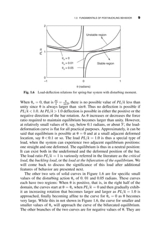 When uo ¼ 0, that is PL
k ¼ u
sin u, there is no possible value of PL=k less than
unity since u is always larger than sin u. Thus no deflection is possible if
PL=k  1:0. At PL=k  1:0 deflection is possible in either the positive or the
negative direction of the bar rotation. As u increases or decreases the force
ratio required to maintain equilibrium becomes larger than unity. However,
at relatively small values of u, say, below 0.1 radians, or about 5
, the load-
deformation curve is flat for all practical purposes. Approximately, it can be
said that equilibrium is possible at u ¼ 0 and at a small adjacent deformed
location, say u  0:1 or so. The load PL=k ¼ 1:0 is thus a special type of
load, when the system can experience two adjacent equilibrium positions:
one straight and one deformed. The equilibrium is thus in a neutral position:
It can exist both in the undeformed and the deformed position of the bar.
The load ratio PL=k ¼ 1 is variously referred in the literature as the critical
load, the buckling load, or the load at the bifurcation of the equilibrium. We
will come back to discuss the significance of this load after additional
features of behavior are presented next.
The other two sets of solid curves in Figure 1.6 are for specific small
values of the disturbing action uo of 0. 01 and 0.05 radians. These curves
each have two regions: When u is positive, that is, in the right half of the
domain, the curves start at u ¼ uo when PL=k ¼ 0 and then gradually exhib-
it an increasing rotation that becomes larger and larger as PL=k ¼ 1:0 is
approached, finally becoming affine to the curve for uo ¼ 0 as u becomes
very large. While this in not shown in Figure 1.6, the curve for smaller and
smaller values of uo will approach the curve of the bifurcated equilibrium.
The other branches of the two curves are for negative values of u. They are
θ (radians)
–1 0 1
PL
/
k
0
1
2
Stable region
Unstable region
θo = 0
θo = 0.01
θo = 0.05
Fig. 1.6 Load-deflection relations for spring-bar system with disturbing moment.
1.3 FUNDAMENTALS OF POST-BUCKLING BEHAVIOR 9
 