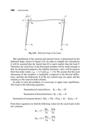 plotted with the moment ratio as the abscissa and the axial ratio as the
ordinate, as illustrated in Figure 4.10.
The curves in Figure 4.10a are for the case of a beam-column under equal
end-moments. The exact amplification factor is equation 4.13, and the ap-
proximate amplification factor is equation 4.7. The comparison of the solid
and the dashed lines illustrates that the difference between the two is not
significant, so the simpler equation can be confidently used in everyday de-
sign practice. The symbol l is a length parameter. The larger the value of l,
the less capacity the beam-column has. The formula for l is nondimension-
al, and it is also universal for different material strengths and stiffnesses.
l ¼
1
p

L
r

ﬃﬃﬃﬃﬃ
Fy
E
r
(4.16)
For example, if l ¼ 1:0; Fy ¼ 50 ksi and E ¼ 29;000 ksi, then the
slenderness ratio L=r ¼ 76.
When the axial load is zero, the beam-column is actually a beam and it
can support the full yield moment. When the bending moment is zero, the
axial capacity will either equal the squash load Py or the Euler buckling load
PE, whichever is smaller. The nondimensional buckling load is
PE
Py
¼
p2
EI
L2

1
AFy
¼
p2
E
FyðL
rÞ2
¼
1
l2
(4.17)
The curves in Figure 4.10b show the effect of moment gradient on the yield
limit of beam-columns having a slenderness ratio L=r ¼ 100 and end-moment
M /My
0.0 0.2 0.4 0.6 0.8 1.0
P
/
P
y
0.0
0.2
0.4
0.6
0.8
1.0
“Exact”
“Approximate”
λ =0
0.5
1.0
1.5
2.0
Fig. 4.10a Exact and approximate interaction equations compared for beam-columns
under uniform moment ðk ¼ 1:0Þ.
148 BEAM-COLUMNS
 