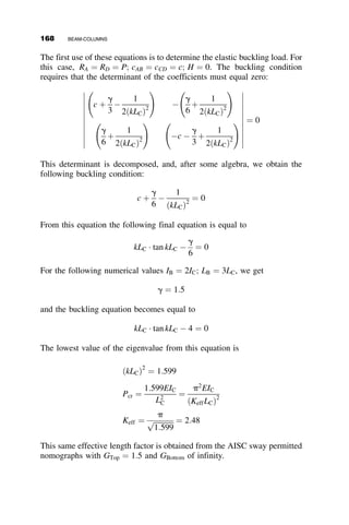 2. Example 2 presents a statically indeterminate member, namely, a
propped cantilever with a uniformly distributed load.
3. Example 3 illustrates the principle of superposition for a beam-
column with multiple loads.
These examples are presented prior to the following sections, where sys-
tematic methods for structural analysis are discussed.
4.5.1 Example 4.1: Amplification factor
for Linearly Varying Bad
In this example, we derive the formula for the moment amplification
factor for a pinned-end beam-column with triangular loading shown in
Figure 4.11.
The distributed load: qðzÞ ¼
qoz
L
The differential equation:
EIviv
þ Pv00
¼ qðzÞ ¼
qoz
L
With k2
¼ P
EI the differential equation is
viv
þ k2
v00
¼
qok2
z
PL
The homogeneous solution is
vH ¼ A þ Bz þ C sin kz þ D cos kz
The particular solution is
vP ¼ C1 þ C2z þ C3z2
þ C4z3
v00
P ¼ 2C3 þ 6C4z
L
z
P
P
qo
Fig. 4.11 Pinned-end beam-column with triangular load.
150 BEAM-COLUMNS
 