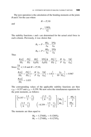 viv
P ¼ 0
viv
P þ k2
v00
P ¼ 0 þ k2
ð2C3 þ 6C4zÞ ¼
qok2
z
PL
C3 ¼ 0; C4 ¼
qo
6PL
vP ¼
qoz3
6PL
The deflection therefore equals
v ¼ A þ Bz þ C  sin kz þ D  cos kz þ
qoz3
6PL
The boundary conditions are
vð0Þ ¼ vðLÞ ¼ v00
ð0Þ ¼ v00
ðLÞ ¼ 0
Substitution of the boundary conditions leads to the following formulas for
the deflection and the bending moment:
vðzÞ ¼ 
qoL
P
1
6
þ
1
ðkLÞ2
!
z þ
qo sin kz
Pk2 sin kL
þ
qoz3
6PL
MðzÞ ¼ EIv00
¼
qo
k2
sin kz
sin kL

z
L
 
The maximum moment occurs at the location z ¼ z, where dM
dz ¼ 0. After
differentiation and rearrangement, the following relationships result:
cos kz ¼
sin kL
kL
kz ¼ arccos
sin kL
kL
 
sin kz ¼
ﬃﬃﬃﬃﬃﬃﬃﬃﬃﬃﬃﬃﬃﬃﬃﬃﬃﬃﬃﬃﬃﬃﬃﬃﬃﬃﬃﬃﬃﬃ
ðkLÞ2
 sin2
kL
q
kL
Mmax ¼ MðzÞ ¼
qo
k2
ﬃﬃﬃﬃﬃﬃﬃﬃﬃﬃﬃﬃﬃﬃﬃﬃﬃﬃﬃﬃﬃﬃﬃﬃﬃﬃﬃﬃﬃﬃﬃ
ðkLÞ2
 sin2
kL
q
kL sin kL

1
kL
arccos
sin kL
kL
 
2
4
3
5
4.5 EXAMPLE PROBLEMS OF BEAM-COLUMN STRENGTH 151
 