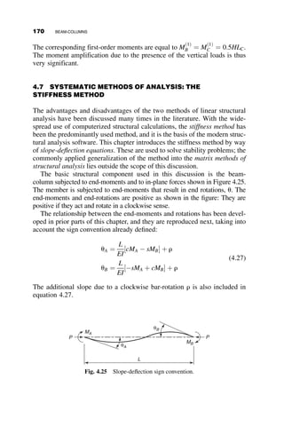 The first-order maximum moment—that is, the maximum moment when
P ¼ 0 can be looked up in the AISC Manual, and it is equal to qoL2
9
ﬃﬃ
3
p . The
second-order maximum moment, that is, P 6¼ 0, is equal to
Mmax ¼
qoL2
9
ﬃﬃﬃ
3
p w
where the moment magnification factor is given by
w ¼
9
ﬃﬃﬃ
3
p
ðkLÞ2
ﬃﬃﬃﬃﬃﬃﬃﬃﬃﬃﬃﬃﬃﬃﬃﬃﬃﬃﬃﬃﬃﬃﬃﬃﬃﬃﬃﬃﬃﬃ
ðkLÞ2
 sin2
kL
q
kL sin kL

1
kL
arccos
sin kL
kL
 
2
4
3
5
An approximation is derived in the following manner from the first-order
maximum moment and the maximum deflection:
Mmax ¼
qoL2
9
ﬃﬃﬃ
3
p þ
Pv
ð1Þ
max
1  P
PE
v
ð1Þ
max ¼ 0:00652
qoL4
EI
Mmax ¼
qoL2
9
ﬃﬃﬃ
3
p 1 þ
9
ﬃﬃﬃ
3
p
qoL2

P
1  P
PE
 0:00652
qoL4
EI

p2
EI
L2

1
PE
 #
¼
1 þ 0:003 P
PE
1  P
PE
ﬃ
1
1  P
PE
wapproximate ¼
1
1  P
PE
From this problem we learn that the approximate moment amplification
factor is appropriate for the beam-column with a linearly varying load. This
was already demonstrated in connection with Figure 4.8. Thus, the
interaction curves of Figure 4.10 also apply for the triangular load pattern,
as well as for the other loadings in Table 4.1, as long as the first-order
maximum moments listed in that table are used in the elastic limit
interaction equation (equation 4.15).
152 BEAM-COLUMNS
 