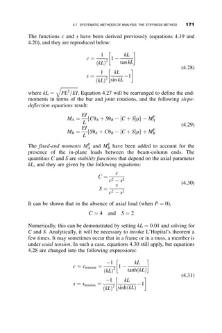 4.5.2 Example 4.2: Propped Cantilever
Example 4.2 describes the derivation of expressions for the moment dia-
gram of a propped cantilever subjected to a uniformly distributed load.
Figure 4.12 illustrates the example problem; Figure 4.13 and Figure 4.14
break the problem into the simply supported case and end-moment case,
respectively.
Step 1: Uniformly Distributed Load Case. The deflection equals
vðzÞ ¼
wL4
EIðkLÞ4
1  cos kL
sin kL
 
sin kz þ cos kz  1 þ
ðkLÞ2
2
z
L

 2

z
L
 
( )
ðkLÞ2
¼
PL2
EI
¼ p2

P
PE
Let b ¼
1  cos kL
sin kL
v0
ðzÞ ¼
wL4
EIðkLÞ4
b  k  cos kz  k  sin kz þ
ðkLÞ2
2
2z
L2

1
L
 
( )
The slope at the left support is
v0
ð0Þ ¼
wL3
EI  ðkLÞ3
b 
kL
2
 
P P
L
w
z
Fig. 4.12 Uniformly loaded propped cantilever.
P P
L
w
z
Fig. 4.13 Uniformly distributed load case.
4.5 EXAMPLE PROBLEMS OF BEAM-COLUMN STRENGTH 153
 