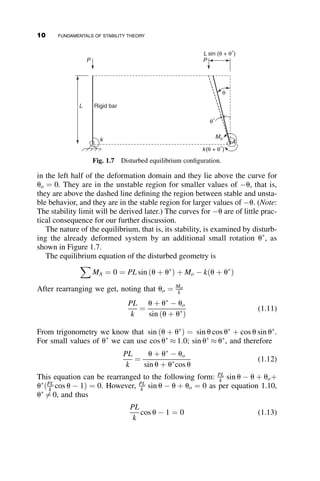 in the left half of the deformation domain and they lie above the curve for
uo ¼ 0. They are in the unstable region for smaller values of u, that is,
they are above the dashed line defining the region between stable and unsta-
ble behavior, and they are in the stable region for larger values of u. (Note:
The stability limit will be derived later.) The curves for u are of little prac-
tical consequence for our further discussion.
The nature of the equilibrium, that is, its stability, is examined by disturb-
ing the already deformed system by an additional small rotation u
, as
shown in Figure 1.7.
The equilibrium equation of the disturbed geometry is
X
MA ¼ 0 ¼ PL sin ðu þ u
Þ þ Mo  kðu þ u
Þ
After rearranging we get, noting that uo ¼ Mo
k
PL
k
¼
u þ u
 uo
sin ðu þ u
Þ
(1.11)
From trigonometry we know that sin ðu þ u
Þ ¼ sin u cos u
þ cos u sin u
.
For small values of u
we can use cos u
 1:0; sin u
 u
, and therefore
PL
k
¼
u þ u
 uo
sin u þ u
cos u
(1.12)
This equation can be rearranged to the following form: PL
k sin u  u þ uoþ
u
ðPL
k cos u  1Þ ¼ 0. However, PL
k sin u  u þ uo ¼ 0 as per equation 1.10,
u
6¼ 0, and thus
PL
k
cos u  1 ¼ 0 (1.13)
L sin (θ + θ*
)
P
P
Rigid bar
k(θ + θ*
)
Mo
A
k
θ
θ*
L
Fig. 1.7 Disturbed equilibrium configuration.
10 FUNDAMENTALS OF STABILITY THEORY
 