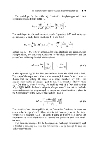 From the Fixed-End-Moment:
The total moment is then
MðzÞ
wL2
¼ a cos kz 
sin kz
tan kL
 
þ
1 þ b  sin kz þ cos kz
ðkLÞ2
This is the analytically exact solution for the second-order moment
diagram. The fixed-end-moment approximation given for this example in
the Commentary to the AISC Specification (2005) is
MF
o ¼
wL2
8
1  0:4 P
PE
1  P
PE
!
The total approximate second-order moment diagram is therefore equal to
MðzÞ
wL2
 
Approx
¼
1  0:4 P
PE
1  P
PE
( )
1
8
z
L
 1

 
þ
1
2
z
L

z2
L2
 
 
The moment diagram, that is, the moment at any location z along the member,
is shown in Figure 4.15a for the exact solution. The nine curves represent the
effect of the axial load as it varies from 0 to 0.9PE. The comparison between
the exact (solid line) and the approximate (dashed line) moment diagrams for
P ¼ 0:2PE, 0.4PE and 0.6PE is given in Figure 4.15b. The approximation is
seen to give larger values of the moment. Thus, the approximation is
conservative. The simpler approximate method is acceptably accurate for the
design office application.
4.5.3 Example 4.3: Superposition of Several Load Effects
In Example 4.3, superposition is used for a beam with multiple transverse
loads shown in Figure 4.16. A beam-column is subjected to an axial force P
at its ends. In addition, there are two concentrated loads and a uniformly
distributed load acting transversely on the member. There is also a moment
applied at the left end of the member. The geometry and loading are shown
later in this chapter. Superposition requires that the total moments are the
MðzÞ
wL2
¼ a cos kz 
sin kz
tan kL
 
4.5 EXAMPLE PROBLEMS OF BEAM-COLUMN STRENGTH 155
 