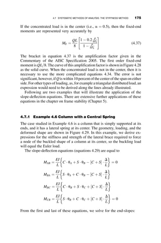 sum of the moments from the four separate loading cases shown in the
sketches below the picture of the beam.
A W14 	 64 section is bent about its x-axis. We determine the value Q
such that the maximum normal stress is equal to the yield stress.
Fy ¼ 50 ksi rx ¼ 5:98 in: i ¼ 0 . . . 120
E ¼ 29;000 ksi A ¼ 17:9 in:2
L ¼ 360 in:
Sx ¼ 92:2 in:2
Ix ¼ 640 in:2
P ¼ 700 kip
zi ¼
i
120
kL ¼
ﬃﬃﬃﬃﬃﬃﬃﬃ
PL2
EIx
s
kL ¼ 2:211
Q ¼ 1 kip w ¼
Q
L
Mo ¼
QL
5
Q Q/2
Mo = QL/5
L
L/3 L/3 L/3
P P
z
+
+
+
w = Q/L
Fig. 4.16 Beam with multiple transverse loads.
4.5 EXAMPLE PROBLEMS OF BEAM-COLUMN STRENGTH 157
 