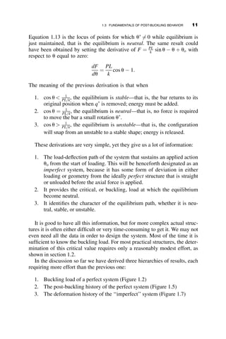 Equation 1.13 is the locus of points for which u
6¼ 0 while equilibrium is
just maintained, that is the equilibrium is neutral. The same result could
have been obtained by setting the derivative of F ¼ PL
k sin u  u þ uo with
respect to u equal to zero:
dF
du
¼
PL
k
cos u  1:
The meaning of the previous derivation is that when
1. cos u  1
PL=k, the equilibrium is stable—that is, the bar returns to its
original position when q
is removed; energy must be added.
2. cos u ¼ 1
PL=k, the equilibrium is neutral—that is, no force is required
to move the bar a small rotation u
.
3. cos u  1
PL=k, the equilibrium is unstable—that is, the configuration
will snap from an unstable to a stable shape; energy is released.
These derivations are very simple, yet they give us a lot of information:
1. The load-deflection path of the system that sustains an applied action
uo from the start of loading. This will be henceforth designated as an
imperfect system, because it has some form of deviation in either
loading or geometry from the ideally perfect structure that is straight
or unloaded before the axial force is applied.
2. It provides the critical, or buckling, load at which the equilibrium
become neutral.
3. It identifies the character of the equilibrium path, whether it is neu-
tral, stable, or unstable.
It is good to have all this information, but for more complex actual struc-
tures it is often either difficult or very time-consuming to get it. We may not
even need all the data in order to design the system. Most of the time it is
sufficient to know the buckling load. For most practical structures, the deter-
mination of this critical value requires only a reasonably modest effort, as
shown in section 1.2.
In the discussion so far we have derived three hierarchies of results, each
requiring more effort than the previous one:
1. Buckling load of a perfect system (Figure 1.2)
2. The post-buckling history of the perfect system (Figure 1.5)
3. The deformation history of the ‘‘imperfect’’ system (Figure 1.7)
1.3 FUNDAMENTALS OF POST-BUCKLING BEHAVIOR 11
 