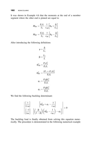 The beam-column in Figure 4.18 shows the notations and sign-conventions.
The equations for the end-slopes are equal to
uA ¼
MAL
3EI

3
ðkLÞ2
1 
kL  cos kL
sin kL
 
þ
MBL
6EI

6
ðkLÞ2
1 þ
kL
sin kL
 
uB ¼
MAL
6EI

6
ðkLÞ2
1 þ
kL
sin kL
 
þ
MBL
3EI

3
ðkLÞ2
1 
kL  cos kL
sin kL
 
Introducing the functions c and s to simplify the equations, where
c ¼
1
ðkLÞ2
1 
kL
tan kL
 
(4.19)
s ¼
1
ðkLÞ2
kL
sin kL
 1
 
(4.20)
The end-slopes due to the end-moments are, therefore, equal to
uA ¼
L
EI
ðc  MA þ s  MBÞ (4.21)
uB ¼
L
EI
ðs  MA þ c  MBÞ (4.22)
When the axial force is zero,
kL ! 0; P ! 0; c ¼
1
3
; s ¼
1
6
P P
θB
L
θA
MA
MB
Fig. 4.18 Three-moment equation method sign conventions.
160 BEAM-COLUMNS
 
