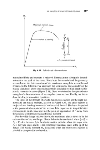 4.6.1 Example 4.4: Stability of a Compression
Chord in a Truss
A truss example is provided here to demonstrate the application of the three-
moment equation. In this example, we determine the elastic buckling load of
the top chord of the truss shown in Figure 4.22.
The truss is symmetric about its center. The dimensions of the centers of
the cross-sections are shown in the drawing: The depth of the truss is d and
the lengths of the top chord panels are 3d, 2d, 2d, 2d, 3d, respectively. All the
panels of the top chord are in compression. The top chord is continuous and
has the same cross-section throughout its length. For the purpose of axial
force analysis, it is appropriate to assume that the panel points act as pins
and that they do not translate. By a statical analysis, the axial forces in the
panels of the top chords can be shown to be equal to the values shown in the
lower part of Figure 4.22. The buckled shape of the top chord is also shown
in this figure. Because of the symmetry of the axial forces about the center,
the buckled shape is symmetrical, and therefore the panel point moments are
also symmetrical. That is, M1 ¼ M6 ¼ 0; M2 ¼ M5, and M3 ¼ M4.
For the purpose of setting up the three-moment equations for panels 1-2-3
and 2-3-4, it is necessary to calculate the stability functions c and s. The
following equations apply for the solution:
ρ
ρ
θA
θB
θB – ρ
θA – ρ
Fig. 4.21 Geometry of moving supports.
3d 3d
2d 2d 2d
d
Q Q Q Q
2Q 2Q
1
2 3 4 5
6
4Q 7Q 7Q 4Q
8Q
Compressive forces in top chord
Fig. 4.22 Example truss.
4.6 SYSTEMATIC METHODS OF ANALYSIS: FLEXIBILITY METHOD 163
 