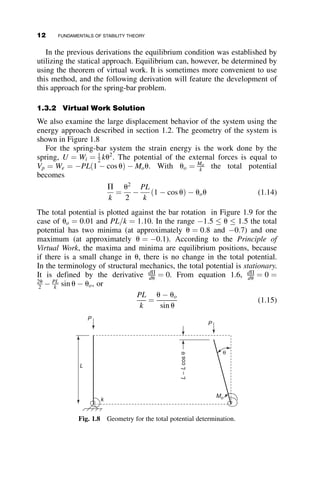In the previous derivations the equilibrium condition was established by
utilizing the statical approach. Equilibrium can, however, be determined by
using the theorem of virtual work. It is sometimes more convenient to use
this method, and the following derivation will feature the development of
this approach for the spring-bar problem.
1.3.2 Virtual Work Solution
We also examine the large displacement behavior of the system using the
energy approach described in section 1.2. The geometry of the system is
shown in Figure 1.8
For the spring-bar system the strain energy is the work done by the
spring, U ¼ Wi ¼ 1
2 ku2
. The potential of the external forces is equal to
Vp ¼ We ¼ PLð1  cos uÞ  Mou. With uo ¼ Mo
k the total potential
becomes
P
k
¼
u2
2

PL
k
ð1  cos uÞ  uou (1.14)
The total potential is plotted against the bar rotation in Figure 1.9 for the
case of uo ¼ 0:01 and PL=k ¼ 1:10. In the range 1:5  u  1:5 the total
potential has two minima (at approximately u ¼ 0:8 and 0:7) and one
maximum (at approximately u ¼ 0:1). According to the Principle of
Virtual Work, the maxima and minima are equilibrium positions, because
if there is a small change in u, there is no change in the total potential.
In the terminology of structural mechanics, the total potential is stationary.
It is defined by the derivative dP
du ¼ 0. From equation 1.6, dP
du ¼ 0 ¼
2u
2  PL
k sin u  uo, or
PL
k
¼
u  uo
sin u
(1.15)
P
P
L
Mo
k
θ
L
–
L
cos
θ
Fig. 1.8 Geometry for the total potential determination.
12 FUNDAMENTALS OF STABILITY THEORY
 