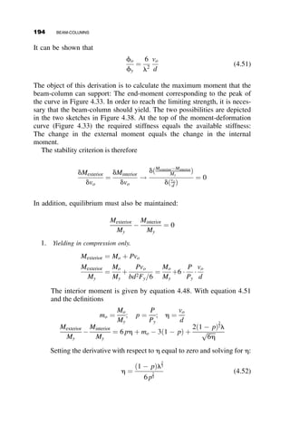 The corresponding first-order moments are equal to M
ð1Þ
B ¼ M
ð1Þ
C ¼ 0:5HLC.
The moment amplification due to the presence of the vertical loads is thus
very significant.
4.7 SYSTEMATIC METHODS OF ANALYSIS: THE
STIFFNESS METHOD
The advantages and disadvantages of the two methods of linear structural
analysis have been discussed many times in the literature. With the wide-
spread use of computerized structural calculations, the stiffness method has
been the predominantly used method, and it is the basis of the modern struc-
tural analysis software. This chapter introduces the stiffness method by way
of slope-deflection equations. These are used to solve stability problems; the
commonly applied generalization of the method into the matrix methods of
structural analysis lies outside the scope of this discussion.
The basic structural component used in this discussion is the beam-
column subjected to end-moments and to in-plane forces shown in Figure 4.25.
The member is subjected to end-moments that result in end rotations, u. The
end-moments and end-rotations are positive as shown in the figure: They are
positive if they act and rotate in a clockwise sense.
The relationship between the end-moments and rotations has been devel-
oped in prior parts of this chapter, and they are reproduced next, taking into
account the sign convention already defined:
uA ¼
L
EI
½cMA  sMB þ r
uB ¼
L
EI
½sMA þ cMB þ r
(4.27)
The additional slope due to a clockwise bar-rotation r is also included in
equation 4.27.
P P
MA
MB
θA
θB
L
Fig. 4.25 Slope-deflection sign convention.
170 BEAM-COLUMNS
 