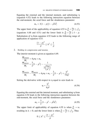 The functions c and s have been derived previously (equations 4.19 and
4.20), and they are reproduced below:
c ¼
1
ðkLÞ2
1 
kL
tan kL
 
s ¼
1
ðkLÞ2
kL
sin kL
1
  (4.28)
where kL ¼
ﬃﬃﬃﬃﬃﬃﬃﬃﬃﬃﬃﬃﬃﬃﬃ
PL2
=EI
q
. Equation 4.27 will be rearranged to define the end-
moments in terms of the bar and joint rotations, and the following slope-
deflection equations result:
MA ¼
EI
L
CuA þ SuB  ½C þ Sr
f g  MF
A
MB ¼
EI
L
SuA þ CuB  ½C þ Sr
f g þ MF
B
(4.29)
The fixed-end moments MF
A and MF
B have been added to account for the
presence of the in-plane loads between the beam-column ends. The
quantities C and S are stability functions that depend on the axial parameter
kL, and they are given by the following equations:
C ¼
c
c2  s2
S ¼
s
c2  s2
(4.30)
It can be shown that in the absence of axial load (when P ¼ 0),
C ¼ 4 and S ¼ 2
Numerically, this can be demonstrated by setting kL ¼ 0:01 and solving for
C and S. Analytically, it will be necessary to invoke L’Hopital’s theorem a
few times. It may sometimes occur that in a frame or in a truss, a member is
under axial tension. In such a case, equations 4.30 still apply, but equations
4.28 are changed into the following expressions:
c ¼ ctension ¼
1
ðkLÞ2
1 
kL
tanhðkLÞ
 
s ¼ stension ¼
1
ðkLÞ2
kL
sinhðkLÞ
1
  (4.31)
4.7 SYSTEMATIC METHODS OF ANALYSIS: THE STIFFNESS METHOD 171
 