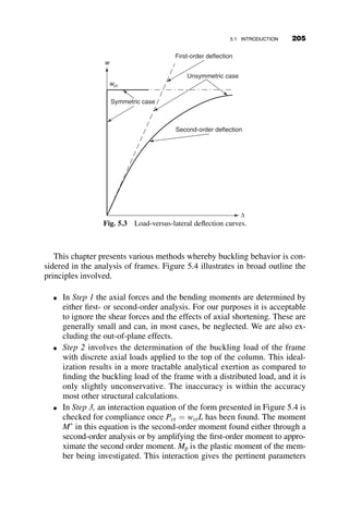 4.7.2 Example 4.7 Stability of a Stepped Column
Example 4.7 illustrates the determination of the buckling load of a stepped
column. Such members are found often in industrial halls. Design specifica-
tions have little or no guidance on how to handle such a problem. (A similar
problem was solved in Chapter 2 as Example 2.4 by the differential equation
method.) The example illustrates how to solve this problem with the slope-
deflection method. The geometry, loading and deflection of the stepped col-
umn is shown in Figure 4.32. The ends of the column are pinned, and there
is one step, or change in column size, within the column height. An axial
load is applied at the top and another one at the point of the step.
Applying equilibrium, taking moments about point C defines the horizon-
tal reaction R.
X
MC ¼ 0 ¼ R  L  P2  D ! R ¼ P2 
D
L
Next, we take moments about points just above and just below B,
respectively:
P1D þ RL1  MBA ¼ 0
ðP1 þ P2ÞD  RL2 þ MBC ¼ 0
P1 P1
P2
L1
L2
L
E1I1
E2I2
P2
R
MAB
MBC
R
P1+P2
∆
A
B
C
Fig. 4.32 Details of a stepped column.
4.7 SYSTEMATIC METHODS OF ANALYSIS: THE STIFFNESS METHOD 181
 