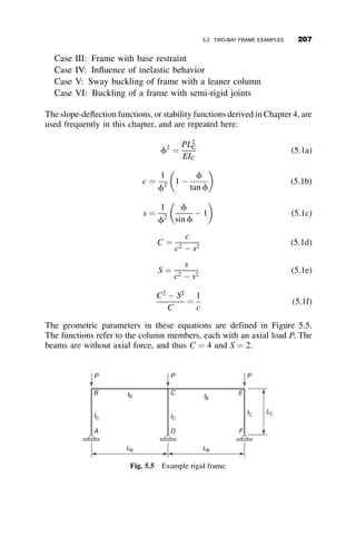 Stepped Column Buckling Analysis (see Figure 4.32)
For both sections of the column:
Fy ¼ 50 ksi
E ¼ 29;000 ksi
P ¼ P and P2 ¼ 2P
Lateral bracing is provided in the out-of-plane direction at the juncture
between the two-column section. The columns are oriented for strong axis
bending in-plane.
Minor Axis Buckling. Because of the lateral-bracing at the joint between
the two sections in the out-of-plane direction, each column segment has an
effective length of L1 and L2, respectively. The strength is determined by the
2005 AISC Specification.
Fe1 ¼
p2
E
L1
ry1

 2
Fcr1y ¼





0:658
Fy
Fe1 Fy if Fe1  0:44Fy
0:877 Fe1 otherwise
P1 cry ¼ A1 Fcr1y P1 cry ¼ 454:233 kip
Fe2 ¼
p2
E
L2
ry2

 2
Fcr2y ¼





0:658
Fy
Fe2 Fy if Fe2  0:44Fy
0:877 Fe2 otherwise
P2 cry ¼ A2 Fcr2 y P2 cry ¼ 1:182 	 103
kip
Axial strength of top column, governed by y-axis buckling: P ¼ 454 kip
Axial strength of bottom column, governed by y-axis buckling: P ¼ 1182=
3 ¼ 394 kip
TABLE 4.
TOP : W8 	 40 BOTTOM : W14 	 109
A1 ¼ 11:7 in:2
A1 ¼ 32:0 in:2
I1 ¼ 146 in:4
I1 ¼ 1; 240 in:4
rx1 ¼ 3:53 in: rx2 ¼ 6:22 in:
ry1 ¼ 2:04 in: ry2 ¼ 3:73 in:
L1 ¼ 10 ft: L2 ¼ 20 ft:
4.7 SYSTEMATIC METHODS OF ANALYSIS: THE STIFFNESS METHOD 183
 
