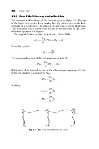 Major Axis Buckling.
1. Elastic buckling
b ¼
L1
L1 þ L2
Estimate of P for seed value for the iterative analysis: P ¼ 400 kips
P1ðPÞ ¼ P P2ðPÞ ¼ 2P
fABðPÞ ¼
ﬃﬃﬃﬃﬃﬃﬃﬃﬃﬃﬃﬃﬃﬃﬃﬃﬃ
P1ðPÞ L2
1
E I1
s
fBCðPÞ ¼
ﬃﬃﬃﬃﬃﬃﬃﬃﬃﬃﬃﬃﬃﬃﬃﬃﬃﬃﬃﬃﬃﬃﬃﬃﬃﬃﬃﬃﬃﬃﬃﬃﬃﬃﬃﬃﬃﬃ
ðP1ðPÞ þ P2ðPÞÞL2
2
E I2
s
w1ðPÞ ¼
P2ðPÞ b L2
1
E I1
w2ðPÞ ¼
P2ðPÞ b L2
2
E I2
cABðPÞ ¼
1
fABðPÞ2
1 
fABðPÞ
tanðfABðPÞÞ
 
cBCðPÞ ¼
1
fBCðPÞ2
1 
fBCðPÞ
tanðfBCðPÞÞ
 
AnswerðPÞ ¼ root
1
cABðPÞ
fABðPÞ2

1
cABðPÞ
þ w1ðPÞ
1
cBCðPÞ
b
1  b
1
cBCðPÞ
þ fBCðPÞ2
 
 w2ðPÞ
2
6
6
4
3
7
7
5; P








3
7
7
5
2
6
6
4
AnswerðPÞ ¼ 550:06 kip
2. Inelastic buckling
A1Ey ¼ 585 kip A2Fy ¼ 1:6 	 103
kip
P1ðPÞ ¼
P1ðPÞ
A1 Fy
P2ðPÞ ¼
P1ðPÞ þ P2ðPÞ
A2 Fy
The following model of the tangent modulus is introduced at the end of
Chapter 3 (equations 3.103 and 3.104):
t ¼
Et
E
¼ 1:0 for P  0:5Py
t ¼ 4
P
Py
 
1 
P
Py
 
for 0:5 Py  P  Py
184 BEAM-COLUMNS
 