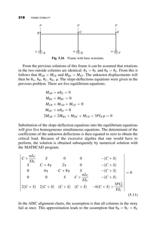 It can be shown that
fo
fy
¼
6
l2
vo
d
(4.51)
The object of this derivation is to calculate the maximum moment that the
beam-column can support: The end-moment corresponding to the peak of
the curve in Figure 4.33. In order to reach the limiting strength, it is neces-
sary that the beam-column should yield. The two possibilities are depicted
in the two sketches in Figure 4.38. At the top of the moment-deformation
curve (Figure 4.33) the required stiffness equals the available stiffness:
The change in the external moment equals the change in the internal
moment.
The stability criterion is therefore
dMexterior
dvo
¼
dMinterior
dvo
!
dðMexteriorMinterior
My
Þ
dðvo
d Þ
¼ 0
In addition, equilibrium must also be maintained:
Mexterior
My

Minterior
My
¼ 0
1. Yielding in compression only.
The interior moment is given by equation 4.48. With equation 4.51
and the definitions
mo ¼
Mo
My
; p ¼
P
Py
; h ¼
vo
d
Mexterior
My

Minterior
My
¼ 6 ph þ mo  3ð1  pÞ þ
2ð1  pÞ
3
2l
ﬃﬃﬃﬃﬃﬃ
6h
p
Setting the derivative with respect to h equal to zero and solving for h:
h ¼
ð1  pÞl
2
3
6 p
2
3
(4.52)
Mexterior ¼ Mo þ Pvo
Mexterior
My
¼
Mo
My
þ
Pvo
bd2Fy=6
¼
Mo
My
þ6 
P
Py

vo
d
194 BEAM-COLUMNS
 