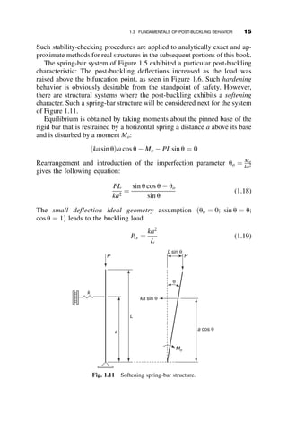 Such stability-checking procedures are applied to analytically exact and ap-
proximate methods for real structures in the subsequent portions of this book.
The spring-bar system of Figure 1.5 exhibited a particular post-buckling
characteristic: The post-buckling deflections increased as the load was
raised above the bifurcation point, as seen in Figure 1.6. Such hardening
behavior is obviously desirable from the standpoint of safety. However,
there are structural systems where the post-buckling exhibits a softening
character. Such a spring-bar structure will be considered next for the system
of Figure 1.11.
Equilibrium is obtained by taking moments about the pinned base of the
rigid bar that is restrained by a horizontal spring a distance a above its base
and is disturbed by a moment Mo:
ðka sin uÞ a cos u  Mo  PL sin u ¼ 0
Rearrangement and introduction of the imperfection parameter uo ¼ Mo
ka2
gives the following equation:
PL
ka2
¼
sin u cos u  uo
sin u
(1.18)
The small deflection ideal geometry assumption ðuo ¼ 0; sin u ¼ u;
cos u ¼ 1Þ leads to the buckling load
Pcr ¼
ka2
L
(1.19)
k
a
L
ka sin θ
L sin θ
Mo
a cos θ
P
P
θ
Fig. 1.11 Softening spring-bar structure.
1.3 FUNDAMENTALS OF POST-BUCKLING BEHAVIOR 15
 