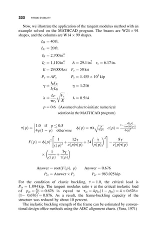 4.9 DESIGN OF BEAM-COLUMNS
The prediction of the behavior and strength of beam-columns is not trivial.
Even as simple a problem as the determination of the strength of a member
of rectangular section subjected to a concentric axial force and to equal end-
moments involved a complicated set of mathematical manipulations. Be-
cause of this complexity, the study of the beam-columns has attracted the
talents of structural engineering researchers for well over a hundred years.
Literally hundreds of test-reports, theses, journal articles, and books have re-
sulted in very diverse, and often extremely ingenious recommendations for
use by design engineers who have to design beam-columns rapidly and eco-
nomically in their everyday work. This text does not attempt to even scratch
the surface of the history of beam-columns. The readers are referred to the
literature in case of interest. The best place to start is in Chapter 8 ‘‘Beam-
columns’’ of the Structural Stability Research Council (SSRC), ‘‘Guide to
Stability Design Criteria for Metal Structures’’ (Galambos 1998). Further
study could make use of the many classical textbooks on structural stability
theory that were listed at end of Chapter 2. If the interest is in the description
and comparison of design methods in different parts of the world, then the
SSRC ‘‘World View’’ (SSRC 1991) is recommended as a starting point.
In the previous section of this book it was pointed out that metal beam-
columns of practical dimensions always reach their maximum strength after
some parts of the member have undergone some yielding. Except for the
simplest cases, there is no convenient closed-form solution for such nonlin-
ear problems. Many hundreds of variations of numerical or semi-analytical
methods have been advanced, but in today’s world of fast computers there is
no obstacle to using numerical integration to obtain the desired answers.
Perhaps the best summary of such methods is provided in the two-volume
text on beam-columns by Chen and Atsuta (1976). A flow-diagram illustrat-
ing the steps in the numerical scheme is shown in Figure 4.40.
The first numerical integration is performed with the data defining the
material, the geometry and the residual stresses in the cross-section to pro-
duce the cross-section force-versus-strain relationship. The second integra-
tion is performed over the length of the beam-column with the just
computed constitutive information with the forces on the member, its geom-
etry, and its initial deformation. This process results in the force-versus-
deformation relations of the whole beam-column. From this information,
the engineer can extract whatever is needed to define a limiting strength or
limiting deformation. Many such programs have been developed and used
by researchers to compare test results to prediction and to verify less rigor-
ous computations or to test the accuracy of empirical equations. Even
4.9 DESIGN OF BEAM-COLUMNS 197
 