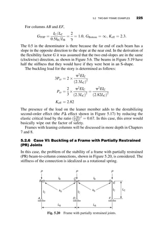 Data:
E ¼ 10; 000 ksi
Fy ¼ 35 ksi
L ¼ 10 ft:
l1 ¼ 0:3L
Section 1:
d1 ¼ 2:800
A1 ¼ d2
1
Section 2:
d2 ¼ 400
A2 ¼ d2
2
l2 ¼ 0:2L
t ¼
1
1 þ 12ð p19Þ
; p ¼
P
AiFy
Buckling Condition (Timeshenko and Gere 1961)
.
tanðk1l1Þtanðk2l2Þ ¼
k1
k2
k1l1 ¼ l1
ﬃﬃﬃﬃﬃﬃﬃﬃﬃﬃﬃ
P
Et1I1
r
¼ 0:3L
ﬃﬃﬃﬃﬃﬃﬃﬃﬃﬃﬃ
P
Et1I1
r
¼ K1
k2l2 ¼ l1
ﬃﬃﬃﬃﬃﬃﬃﬃﬃﬃﬃ
P
Et2I2
r
¼ 0:2L
ﬃﬃﬃﬃﬃﬃﬃﬃﬃﬃﬃ
P
Et2I2
r
¼ K2
4.3. Develop a spreadsheet program that will calculate the inelastic strength of a
steel stepped column. The dimensions and properties are general. Use the
Column Research Council (CRC) model for the tangent modulus (equations
3.103 and 3.104).
Data:
L ¼ 15 ft:
l1 ¼ 0:2L
l2 ¼ 0:3L
0.3L
A1, l1, τ1
0.4L
A2, l2, τ2
0.3L
A1, l1, τ1
P
Fig. p4.2
200 BEAM-COLUMNS
 