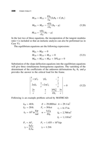CHAPTER FIVE
FRAME STABILITY
5.1 INTRODUCTION
In earlier chapters, the focus was on single members that failed primarily
due to axial load. Unlike isolated axially loaded members, the primary
means by which framed structures resist applied loads is flexure. The behav-
ior is still affected by the presence of axial load and shear force, however. In
elastic design, the maximum flexural strength (or alternatively, the ultimate
strength) is defined as the condition when the plastic moment of a member
is reached at the point of maximum moment. In plastic design, the maxi-
mum strength of the frame is determined when a plastic mechanism forms
that leads to instability of the system.
In this chapter, the focus is on elastic behavior and the limit state of elas-
tic frame buckling. When frame buckling occurs, it is often during erection
when the structure is most vulnerable because bracing has not been installed
yet; frame buckling also must be considered as one of the possible limit
states in the design of the final structure.
In the following example, in-plane behavior is illustrated. That is, the
structure will not buckle out of the plane of the frame. Two cases are consid-
ered. In the symmetric case, the structure deflects under load in one pattern
of deflection until a critical load is reached (the bifurcation point, as de-
scribed in Chapter 1), and if the structure is not braced, it suddenly assumes
203
Structural Stability of Steel: Concepts and Applications for Structural Engineers
Theodore V. Galambos Andrea E. Surovek Copyright © 2008 John Wiley  Sons, Inc.
 