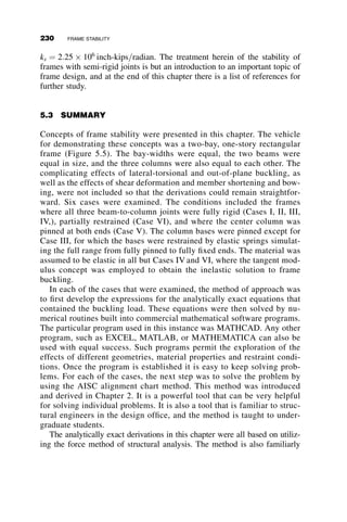 This chapter presents various methods whereby buckling behavior is con-
sidered in the analysis of frames. Figure 5.4 illustrates in broad outline the
principles involved.
 In Step 1 the axial forces and the bending moments are determined by
either first- or second-order analysis. For our purposes it is acceptable
to ignore the shear forces and the effects of axial shortening. These are
generally small and can, in most cases, be neglected. We are also ex-
cluding the out-of-plane effects.
 Step 2 involves the determination of the buckling load of the frame
with discrete axial loads applied to the top of the column. This ideal-
ization results in a more tractable analytical exertion as compared to
finding the buckling load of the frame with a distributed load, and it is
only slightly unconservative. The inaccuracy is within the accuracy
most other structural calculations.
 In Step 3, an interaction equation of the form presented in Figure 5.4 is
checked for compliance once Pcr ¼ wcrL has been found. The moment
M
in this equation is the second-order moment found either through a
second-order analysis or by amplifying the first-order moment to appro-
ximate the second order moment. Mp is the plastic moment of the mem-
ber being investigated. This interaction gives the pertinent parameters
w
wcr
Symmetric case
Unsymmetric case
First-order deflection
Second-order deflection
Δ
Fig. 5.3 Load-versus-lateral deflection curves.
5.1 INTRODUCTION 205
 