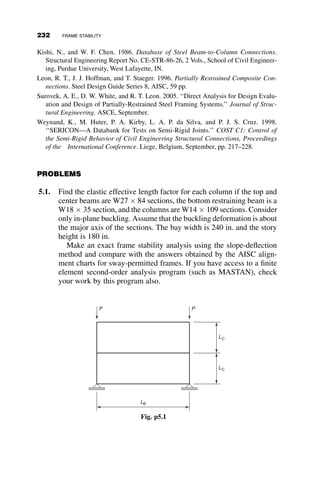 Case III: Frame with base restraint
Case IV: Influence of inelastic behavior
Case V: Sway buckling of frame with a leaner column
Case VI: Buckling of a frame with semi-rigid joints
The slope-deflection functions, or stability functions derived in Chapter 4, are
used frequently in this chapter, and are repeated here:
f2
¼
PL2
C
EIC
(5.1a)
c ¼
1
f2
1 
f
tan f
 
(5.1b)
s ¼
1
f2
f
sin f
 1
 
(5.1c)
C ¼
c
c2  s2
(5.1d)
S ¼
s
c2  s2
(5.1e)
C2
 S2
C
¼
1
c
(5.1f)
The geometric parameters in these equations are defined in Figure 5.5.
The functions refer to the column members, each with an axial load P. The
beams are without axial force, and thus C ¼ 4 and S ¼ 2.
IC IC
IC
LB LB
LC
IB IB
P P P
A
B C E
D F
Fig. 5.5 Example rigid frame.
5.2 TWO-BAY FRAME EXAMPLES 207
 