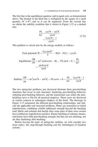The first line is the equilibrium equation, and it equals zero, as demonstrated
above. The bracket in the third line is multiplied by the square of a small
quantity ðu
	 u2
Þ and so it can be neglected. From the second line
we obtain the stability condition that is shown in Figure 1.12 as a dashed
line:
PL
ka2
¼
cos2
u  sin2
u
cos u
¼
2 cos2
u  1
cos u
(1.21)
This problem is solved also by the energy method, as follows:
Total potential: P ¼
kða sin uÞ2
2
 Mou  PLð1  cos uÞ
Equilibrium:
qP
qu
¼ ka2
sin u cos u  Mo  PL sin u ¼ 0 !
PL
ka2
¼
sin u cos u
sin u
The two spring-bar problems just discussed illustrate three post-buckling
situations that occur in real structures: hardening post-buckling behavior,
softening post-buckling behavior, and the transitional case where the post-
buckling curve is flat for all practical purposes. These cases are discussed
in various contexts in subsequent chapters of this book. The drawings in
Figure 1.13 summarize the different post-buckling relationships, and indi-
cate the applicable real structural problems. Plates are insensitive to initial
imperfections, exhibiting reliable additional strength beyond the buckling
load. Shells and columns that buckle after some parts of their cross section
have yielded are imperfection sensitive. Elastic buckling of columns, beams,
and frames have little post-buckling strength, but they are not softening, nor
are they hardening after buckling.
Before leaving the topic of spring-bar stability, we will consider two
more topics: the snap-through buckling and the multidegree of freedom
column.
Stability:
qP
qu
¼ ka2
½cos2
u  sin2
u  PL cos u ¼ 0 !
PL
ka2
¼
2 cos2
u  1
cos u
1.3 FUNDAMENTALS OF POST-BUCKLING BEHAVIOR 17
 